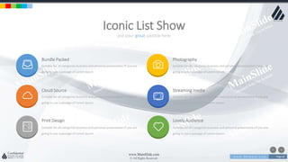 w w w . D o m a i n . c o m Page 82
www.MainSlide.com
© All Rights Reserved.
Confidential
put your great subtitle here
Iconic List Show
Bundle Packed
Suitable for all categories business and personal presentation If you are
going to use a passage of Lorem Ipsum
Cloud Source
Suitable for all categories business and personal presentation If you are
going to use a passage of Lorem Ipsum
Print Design
Suitable for all categories business and personal presentation If you are
going to use a passage of Lorem Ipsum
Photography
Suitable for all categories business and personal presentation If you are
going to use a passage of Lorem Ipsum
Streaming media
Suitable for all categories business and personal presentation If you are
going to use a passage of Lorem Ipsum
Lovely Audience
Suitable for all categories business and personal presentation If you are
going to use a passage of Lorem Ipsum
 