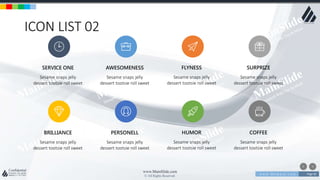 w w w . D o m a i n . c o m Page 85
www.MainSlide.com
© All Rights Reserved.
Confidential
ICON LIST 02
Sesame snaps jelly
dessert tootsie roll sweet
SERVICE ONE
Sesame snaps jelly
dessert tootsie roll sweet
BRILLIANCE
Sesame snaps jelly
dessert tootsie roll sweet
AWESOMENESS
Sesame snaps jelly
dessert tootsie roll sweet
PERSONELL
Sesame snaps jelly
dessert tootsie roll sweet
FLYNESS
Sesame snaps jelly
dessert tootsie roll sweet
HUMOR
Sesame snaps jelly
dessert tootsie roll sweet
SURPRIZE
Sesame snaps jelly
dessert tootsie roll sweet
COFFEE
 