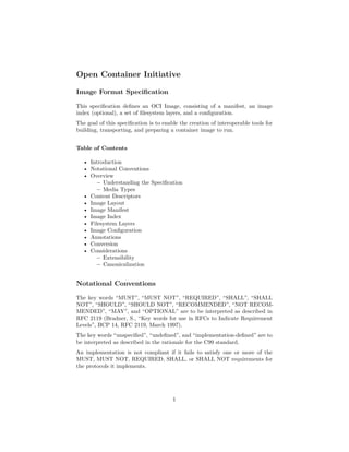 Open Container Initiative
Image Format Specification
This specification defines an OCI Image, consisting of a manifest, an image
index (optional), a set of filesystem layers, and a configuration.
The goal of this specification is to enable the creation of interoperable tools for
building, transporting, and preparing a container image to run.
Table of Contents
• Introduction
• Notational Conventions
• Overview
– Understanding the Specification
– Media Types
• Content Descriptors
• Image Layout
• Image Manifest
• Image Index
• Filesystem Layers
• Image Configuration
• Annotations
• Conversion
• Considerations
– Extensibility
– Canonicalization
Notational Conventions
The key words “MUST”, “MUST NOT”, “REQUIRED”, “SHALL”, “SHALL
NOT”, “SHOULD”, “SHOULD NOT”, “RECOMMENDED”, “NOT RECOM-
MENDED”, “MAY”, and “OPTIONAL” are to be interpreted as described in
RFC 2119 (Bradner, S., “Key words for use in RFCs to Indicate Requirement
Levels”, BCP 14, RFC 2119, March 1997).
The key words “unspecified”, “undefined”, and “implementation-defined” are to
be interpreted as described in the rationale for the C99 standard.
An implementation is not compliant if it fails to satisfy one or more of the
MUST, MUST NOT, REQUIRED, SHALL, or SHALL NOT requirements for
the protocols it implements.
1
 