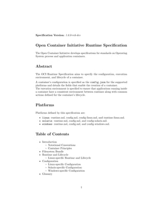 Speciﬁcation Version: 1.0.0-rc6-dev
Open Container Initiative Runtime Speciﬁcation
The Open Container Initiative develops speciﬁcations for standards on Operating
System process and application containers.
Abstract
The OCI Runtime Speciﬁcation aims to specify the conﬁguration, execution
environment, and lifecycle of a container.
A container’s conﬁguration is speciﬁed as the config.json for the supported
platforms and details the ﬁelds that enable the creation of a container.
The execution environment is speciﬁed to ensure that applications running inside
a container have a consistent environment between runtimes along with common
actions deﬁned for the container’s lifecycle.
Platforms
Platforms deﬁned by this speciﬁcation are:
• linux: runtime.md, conﬁg.md, conﬁg-linux.md, and runtime-linux.md.
• solaris: runtime.md, conﬁg.md, and conﬁg-solaris.md.
• windows: runtime.md, conﬁg.md, and conﬁg-windows.md.
Table of Contents
• Introduction
– Notational Conventions
– Container Principles
• Filesystem Bundle
• Runtime and Lifecycle
– Linux-speciﬁc Runtime and Lifecycle
• Conﬁguration
– Linux-speciﬁc Conﬁguration
– Solaris-speciﬁc Conﬁguration
– Windows-speciﬁc Conﬁguration
• Glossary
1
 