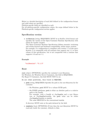 Below is a detailed description of each ﬁeld deﬁned in the conﬁguration format
and valid values are speciﬁed.
Platform-speciﬁc ﬁelds are identiﬁed as such.
For all platform-speciﬁc conﬁguration values, the scope deﬁned below in the
Platform-speciﬁc conﬁguration section applies.
Speciﬁcation version
• ociVersion (string, REQUIRED) MUST be in SemVer v2.0.0 format and
speciﬁes the version of the Open Container Runtime Speciﬁcation with
which the bundle complies.
The Open Container Runtime Speciﬁcation follows semantic versioning
and retains forward and backward compatibility within major versions.
For example, if a conﬁguration is compliant with version 1.1 of this speci-
ﬁcation, it is compatible with all runtimes that support any 1.1 or later
release of this speciﬁcation, but is not compatible with a runtime that
supports 1.0 and not 1.1.
Example
"ociVersion": "0.1.0"
Root
root (object, OPTIONAL) speciﬁes the container’s root ﬁlesystem.
On Windows, for Windows Server Containers, this ﬁeld is REQUIRED.
For Hyper-V Containers, this ﬁeld MUST NOT be set.
On all other platforms, this field is REQUIRED.
• path (string, REQUIRED) Speciﬁes the path to the root ﬁlesystem for the
container.
– On Windows, path MUST be a volume GUID path.
– On POSIX platforms, path is either an absolute path or a relative
path to the bundle.
For example, with a bundle at /to/bundle and a root ﬁlesys-
tem at /to/bundle/rootfs, the path value can be either
/to/bundle/rootfs or rootfs.
The value SHOULD be the conventional rootfs.
A directory MUST exist at the path declared by the ﬁeld.
• readonly (bool, OPTIONAL) If true then the root ﬁlesystem MUST be
read-only inside the container, defaults to false.
10
 