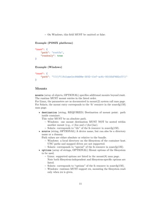 – On Windows, this ﬁeld MUST be omitted or false.
Example (POSIX platforms)
"root": {
"path": "rootfs",
"readonly": true
}
Example (Windows)
"root": {
"path": "?Volume{ec84d99e-3f02-11e7-ac6c-00155d7682cf}"
}
Mounts
mounts (array of objects, OPTIONAL) speciﬁes additional mounts beyond root.
The runtime MUST mount entries in the listed order.
For Linux, the parameters are as documented in mount(2) system call man page.
For Solaris, the mount entry corresponds to the ‘fs’ resource in the zonecfg(1M)
man page.
• destination (string, REQUIRED) Destination of mount point: path
inside container.
This value MUST be an absolute path.
– Windows: one mount destination MUST NOT be nested within
another mount (e.g., c:foo and c:foobar).
– Solaris: corresponds to “dir” of the fs resource in zonecfg(1M).
• source (string, OPTIONAL) A device name, but can also be a directory
name or a dummy.
Path values are either absolute or relative to the bundle.
– Windows: a local directory on the ﬁlesystem of the container host.
UNC paths and mapped drives are not supported.
– Solaris: corresponds to “special” of the fs resource in zonecfg(1M).
• options (array of strings, OPTIONAL) Mount options of the ﬁlesystem
to be used.
– Linux: supported options are listed in the mount(8) man page.
Note both ﬁlesystem-independent and ﬁlesystem-speciﬁc options are
listed.
– Solaris: corresponds to “options” of the fs resource in zonecfg(1M).
– Windows: runtimes MUST support ro, mounting the ﬁlesystem read-
only when ro is given.
11
 