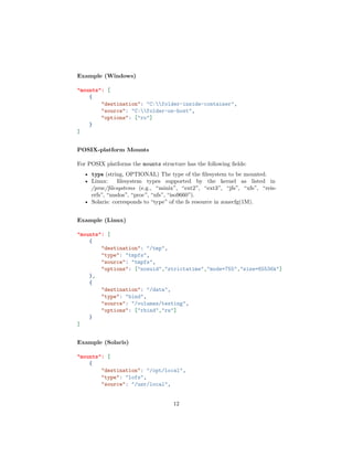 Example (Windows)
"mounts": [
{
"destination": "C:folder-inside-container",
"source": "C:folder-on-host",
"options": ["ro"]
}
]
POSIX-platform Mounts
For POSIX platforms the mounts structure has the following ﬁelds:
• type (string, OPTIONAL) The type of the ﬁlesystem to be mounted.
• Linux: ﬁlesystem types supported by the kernel as listed in
/proc/ﬁlesystems (e.g., “minix”, “ext2”, “ext3”, “jfs”, “xfs”, “reis-
erfs”, “msdos”, “proc”, “nfs”, “iso9660”).
• Solaris: corresponds to “type” of the fs resource in zonecfg(1M).
Example (Linux)
"mounts": [
{
"destination": "/tmp",
"type": "tmpfs",
"source": "tmpfs",
"options": ["nosuid","strictatime","mode=755","size=65536k"]
},
{
"destination": "/data",
"type": "bind",
"source": "/volumes/testing",
"options": ["rbind","rw"]
}
]
Example (Solaris)
"mounts": [
{
"destination": "/opt/local",
"type": "lofs",
"source": "/usr/local",
12
 