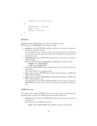 "options": ["ro","nodevices"]
},
{
"destination": "/opt/sfw",
"type": "lofs",
"source": "/opt/sfw"
}
]
Process
process (object, OPTIONAL) speciﬁes the container process.
This property is REQUIRED when start is called.
• terminal (bool, OPTIONAL) speciﬁes whether a terminal is attached to
the process, defaults to false.
As an example, if set to true on Linux a pseudoterminal pair is allocated
for the process and the pseudoterminal slave is duplicated on the process’s
standard streams.
• consoleSize (object, OPTIONAL) speciﬁes the console size in characters
of the terminal.
Runtimes MUST ignore consoleSize if terminal is false or unset.
– height (uint, REQUIRED)
– width (uint, REQUIRED)
• cwd (string, REQUIRED) is the working directory that will be set for the
executable.
This value MUST be an absolute path.
• env (array of strings, OPTIONAL) with the same semantics as IEEE Std
1003.1-2008’s environ.
• args (array of strings, REQUIRED) with similar semantics to IEEE Std
1003.1-2008 execvp’s argv.
This speciﬁcation extends the IEEE standard in that at least one entry is
REQUIRED, and that entry is used with the same semantics as execvp’s
ﬁle.
POSIX process
For systems that support POSIX rlimits (for example Linux and Solaris), the
process object supports the following process-speciﬁc properties:
• rlimits (array of objects, OPTIONAL) allows setting resource limits for
the process.
Each entry has the following structure:
– type (string, REQUIRED) the platform resource being limited.
13
 