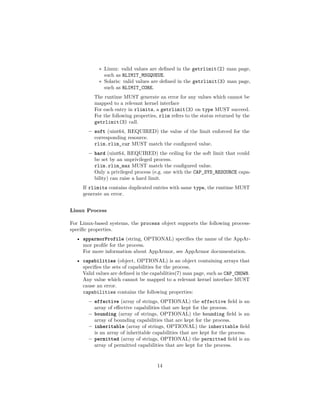 ∗ Linux: valid values are deﬁned in the getrlimit(2) man page,
such as RLIMIT_MSGQUEUE.
∗ Solaris: valid values are deﬁned in the getrlimit(3) man page,
such as RLIMIT_CORE.
The runtime MUST generate an error for any values which cannot be
mapped to a relevant kernel interface
For each entry in rlimits, a getrlimit(3) on type MUST succeed.
For the following properties, rlim refers to the status returned by the
getrlimit(3) call.
– soft (uint64, REQUIRED) the value of the limit enforced for the
corresponding resource.
rlim.rlim_cur MUST match the conﬁgured value.
– hard (uint64, REQUIRED) the ceiling for the soft limit that could
be set by an unprivileged process.
rlim.rlim_max MUST match the conﬁgured value.
Only a privileged process (e.g. one with the CAP_SYS_RESOURCE capa-
bility) can raise a hard limit.
If rlimits contains duplicated entries with same type, the runtime MUST
generate an error.
Linux Process
For Linux-based systems, the process object supports the following process-
speciﬁc properties.
• apparmorProfile (string, OPTIONAL) speciﬁes the name of the AppAr-
mor proﬁle for the process.
For more information about AppArmor, see AppArmor documentation.
• capabilities (object, OPTIONAL) is an object containing arrays that
speciﬁes the sets of capabilities for the process.
Valid values are deﬁned in the capabilities(7) man page, such as CAP_CHOWN.
Any value which cannot be mapped to a relevant kernel interface MUST
cause an error.
capabilities contains the following properties:
– effective (array of strings, OPTIONAL) the effective ﬁeld is an
array of eﬀective capabilities that are kept for the process.
– bounding (array of strings, OPTIONAL) the bounding ﬁeld is an
array of bounding capabilities that are kept for the process.
– inheritable (array of strings, OPTIONAL) the inheritable ﬁeld
is an array of inheritable capabilities that are kept for the process.
– permitted (array of strings, OPTIONAL) the permitted ﬁeld is an
array of permitted capabilities that are kept for the process.
14
 