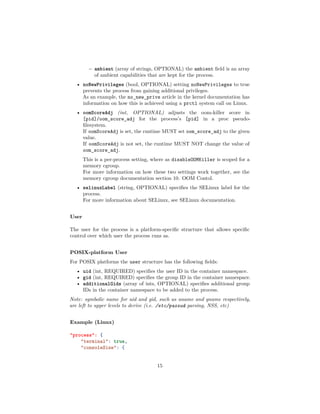 – ambient (array of strings, OPTIONAL) the ambient ﬁeld is an array
of ambient capabilities that are kept for the process.
• noNewPrivileges (bool, OPTIONAL) setting noNewPrivileges to true
prevents the process from gaining additional privileges.
As an example, the no_new_privs article in the kernel documentation has
information on how this is achieved using a prctl system call on Linux.
• oomScoreAdj (int, OPTIONAL) adjusts the oom-killer score in
[pid]/oom_score_adj for the process’s [pid] in a proc pseudo-
ﬁlesystem.
If oomScoreAdj is set, the runtime MUST set oom_score_adj to the given
value.
If oomScoreAdj is not set, the runtime MUST NOT change the value of
oom_score_adj.
This is a per-process setting, where as disableOOMKiller is scoped for a
memory cgroup.
For more information on how these two settings work together, see the
memory cgroup documentation section 10. OOM Contol.
• selinuxLabel (string, OPTIONAL) speciﬁes the SELinux label for the
process.
For more information about SELinux, see SELinux documentation.
User
The user for the process is a platform-speciﬁc structure that allows speciﬁc
control over which user the process runs as.
POSIX-platform User
For POSIX platforms the user structure has the following ﬁelds:
• uid (int, REQUIRED) speciﬁes the user ID in the container namespace.
• gid (int, REQUIRED) speciﬁes the group ID in the container namespace.
• additionalGids (array of ints, OPTIONAL) speciﬁes additional group
IDs in the container namespace to be added to the process.
Note: symbolic name for uid and gid, such as uname and gname respectively,
are left to upper levels to derive (i.e. /etc/passwd parsing, NSS, etc)
Example (Linux)
"process": {
"terminal": true,
"consoleSize": {
15
 