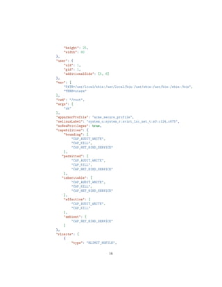 "height": 25,
"width": 80
},
"user": {
"uid": 1,
"gid": 1,
"additionalGids": [5, 6]
},
"env": [
"PATH=/usr/local/sbin:/usr/local/bin:/usr/sbin:/usr/bin:/sbin:/bin",
"TERM=xterm"
],
"cwd": "/root",
"args": [
"sh"
],
"apparmorProfile": "acme_secure_profile",
"selinuxLabel": "system_u:system_r:svirt_lxc_net_t:s0:c124,c675",
"noNewPrivileges": true,
"capabilities": {
"bounding": [
"CAP_AUDIT_WRITE",
"CAP_KILL",
"CAP_NET_BIND_SERVICE"
],
"permitted": [
"CAP_AUDIT_WRITE",
"CAP_KILL",
"CAP_NET_BIND_SERVICE"
],
"inheritable": [
"CAP_AUDIT_WRITE",
"CAP_KILL",
"CAP_NET_BIND_SERVICE"
],
"effective": [
"CAP_AUDIT_WRITE",
"CAP_KILL"
],
"ambient": [
"CAP_NET_BIND_SERVICE"
]
},
"rlimits": [
{
"type": "RLIMIT_NOFILE",
16
 
