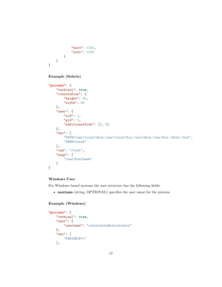 "hard": 1024,
"soft": 1024
}
]
}
Example (Solaris)
"process": {
"terminal": true,
"consoleSize": {
"height": 25,
"width": 80
},
"user": {
"uid": 1,
"gid": 1,
"additionalGids": [2, 8]
},
"env": [
"PATH=/usr/local/sbin:/usr/local/bin:/usr/sbin:/usr/bin:/sbin:/bin",
"TERM=xterm"
],
"cwd": "/root",
"args": [
"/usr/bin/bash"
]
}
Windows User
For Windows based systems the user structure has the following ﬁelds:
• username (string, OPTIONAL) speciﬁes the user name for the process.
Example (Windows)
"process": {
"terminal": true,
"user": {
"username": "containeradministrator"
},
"env": [
"VARIABLE=1"
],
17
 