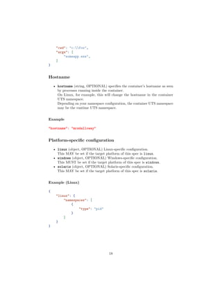 "cwd": "c:foo",
"args": [
"someapp.exe",
]
}
Hostname
• hostname (string, OPTIONAL) speciﬁes the container’s hostname as seen
by processes running inside the container.
On Linux, for example, this will change the hostname in the container
UTS namespace.
Depending on your namespace conﬁguration, the container UTS namespace
may be the runtime UTS namespace.
Example
"hostname": "mrsdalloway"
Platform-speciﬁc conﬁguration
• linux (object, OPTIONAL) Linux-speciﬁc conﬁguration.
This MAY be set if the target platform of this spec is linux.
• windows (object, OPTIONAL) Windows-speciﬁc conﬁguration.
This MUST be set if the target platform of this spec is windows.
• solaris (object, OPTIONAL) Solaris-speciﬁc conﬁguration.
This MAY be set if the target platform of this spec is solaris.
Example (Linux)
{
"linux": {
"namespaces": [
{
"type": "pid"
}
]
}
}
18
 
