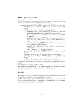 POSIX-platform Hooks
For POSIX platforms, the conﬁguration structure supports hooks for conﬁguring
custom actions related to the lifecycle of the container.
• hooks (object, OPTIONAL) MAY contain any of the following properties:
– prestart (array of objects, OPTIONAL) is an array of pre-start
hooks.
Entries in the array contain the following properties:
∗ path (string, REQUIRED) with similar semantics to [IEEE Std
1003.1-2008 execv’s path][ieee-1003.1-2008-functions-exec].
This speciﬁcation extends the IEEE standard in that path MUST
be absolute.
∗ args (array of strings, OPTIONAL) with the same semantics as
[IEEE Std 1003.1-2008 execv’s argv][ieee-1003.1-2008-functions-
exec].
∗ env (array of strings, OPTIONAL) with the same semantics as
IEEE Std 1003.1-2008’s environ.
∗ timeout (int, OPTIONAL) is the number of seconds before
aborting the hook.
If set, timeout MUST be greater than zero.
– poststart (array of objects, OPTIONAL) is an array of post-start
hooks.
Entries in the array have the same schema as pre-start entries.
– poststop (array of objects, OPTIONAL) is an array of post-stop
hooks.
Entries in the array have the same schema as pre-start entries.
Hooks allow users to specify programs to run before or after various lifecycle
events.
Hooks MUST be called in the listed order.
The state of the container MUST be passed to hooks over stdin so that they
may do work appropriate to the current state of the container.
Prestart
The pre-start hooks MUST be called after the start operation is called but
before the user-speciﬁed program command is executed.
On Linux, for example, they are called after the container namespaces are created,
so they provide an opportunity to customize the container (e.g. the network
namespace could be speciﬁed in this hook).
19
 