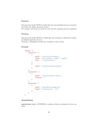 Poststart
The post-start hooks MUST be called after the user-speciﬁed process is executed
but before the start operation returns.
For example, this hook can notify the user that the container process is spawned.
Poststop
The post-stop hooks MUST be called after the container is deleted but before
the delete operation returns.
Cleanup or debugging functions are examples of such a hook.
Example
"hooks": {
"prestart": [
{
"path": "/usr/bin/fix-mounts",
"args": ["fix-mounts", "arg1", "arg2"],
"env": [ "key1=value1"]
},
{
"path": "/usr/bin/setup-network"
}
],
"poststart": [
{
"path": "/usr/bin/notify-start",
"timeout": 5
}
],
"poststop": [
{
"path": "/usr/sbin/cleanup.sh",
"args": ["cleanup.sh", "-f"]
}
]
}
Annotations
annotations (object, OPTIONAL) contains arbitrary metadata for the con-
tainer.
20
 
