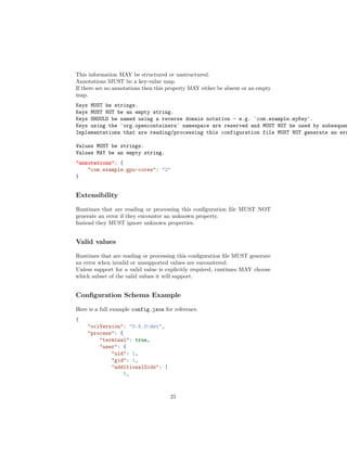 This information MAY be structured or unstructured.
Annotations MUST be a key-value map.
If there are no annotations then this property MAY either be absent or an empty
map.
Keys MUST be strings.
Keys MUST NOT be an empty string.
Keys SHOULD be named using a reverse domain notation - e.g. `com.example.myKey`.
Keys using the `org.opencontainers` namespace are reserved and MUST NOT be used by subsequen
Implementations that are reading/processing this configuration file MUST NOT generate an err
Values MUST be strings.
Values MAY be an empty string.
"annotations": {
"com.example.gpu-cores": "2"
}
Extensibility
Runtimes that are reading or processing this conﬁguration ﬁle MUST NOT
generate an error if they encounter an unknown property.
Instead they MUST ignore unknown properties.
Valid values
Runtimes that are reading or processing this conﬁguration ﬁle MUST generate
an error when invalid or unsupported values are encountered.
Unless support for a valid value is explicitly required, runtimes MAY choose
which subset of the valid values it will support.
Conﬁguration Schema Example
Here is a full example config.json for reference.
{
"ociVersion": "0.5.0-dev",
"process": {
"terminal": true,
"user": {
"uid": 1,
"gid": 1,
"additionalGids": [
5,
21
 