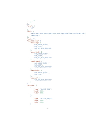 6
]
},
"args": [
"sh"
],
"env": [
"PATH=/usr/local/sbin:/usr/local/bin:/usr/sbin:/usr/bin:/sbin:/bin",
"TERM=xterm"
],
"cwd": "/",
"capabilities": {
"bounding": [
"CAP_AUDIT_WRITE",
"CAP_KILL",
"CAP_NET_BIND_SERVICE"
],
"permitted": [
"CAP_AUDIT_WRITE",
"CAP_KILL",
"CAP_NET_BIND_SERVICE"
],
"inheritable": [
"CAP_AUDIT_WRITE",
"CAP_KILL",
"CAP_NET_BIND_SERVICE"
],
"effective": [
"CAP_AUDIT_WRITE",
"CAP_KILL"
],
"ambient": [
"CAP_NET_BIND_SERVICE"
]
},
"rlimits": [
{
"type": "RLIMIT_CORE",
"hard": 1024,
"soft": 1024
},
{
"type": "RLIMIT_NOFILE",
"hard": 1024,
"soft": 1024
}
22
 