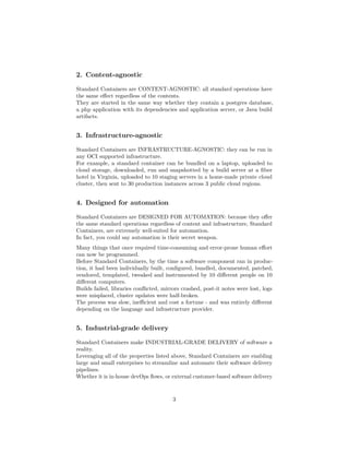 2. Content-agnostic
Standard Containers are CONTENT-AGNOSTIC: all standard operations have
the same eﬀect regardless of the contents.
They are started in the same way whether they contain a postgres database,
a php application with its dependencies and application server, or Java build
artifacts.
3. Infrastructure-agnostic
Standard Containers are INFRASTRUCTURE-AGNOSTIC: they can be run in
any OCI supported infrastructure.
For example, a standard container can be bundled on a laptop, uploaded to
cloud storage, downloaded, run and snapshotted by a build server at a ﬁber
hotel in Virginia, uploaded to 10 staging servers in a home-made private cloud
cluster, then sent to 30 production instances across 3 public cloud regions.
4. Designed for automation
Standard Containers are DESIGNED FOR AUTOMATION: because they oﬀer
the same standard operations regardless of content and infrastructure, Standard
Containers, are extremely well-suited for automation.
In fact, you could say automation is their secret weapon.
Many things that once required time-consuming and error-prone human eﬀort
can now be programmed.
Before Standard Containers, by the time a software component ran in produc-
tion, it had been individually built, conﬁgured, bundled, documented, patched,
vendored, templated, tweaked and instrumented by 10 diﬀerent people on 10
diﬀerent computers.
Builds failed, libraries conﬂicted, mirrors crashed, post-it notes were lost, logs
were misplaced, cluster updates were half-broken.
The process was slow, ineﬃcient and cost a fortune - and was entirely diﬀerent
depending on the language and infrastructure provider.
5. Industrial-grade delivery
Standard Containers make INDUSTRIAL-GRADE DELIVERY of software a
reality.
Leveraging all of the properties listed above, Standard Containers are enabling
large and small enterprises to streamline and automate their software delivery
pipelines.
Whether it is in-house devOps ﬂows, or external customer-based software delivery
3
 