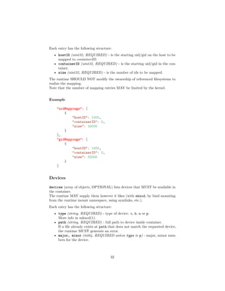 Each entry has the following structure:
• hostID (uint32, REQUIRED) - is the starting uid/gid on the host to be
mapped to containerID.
• containerID (uint32, REQUIRED) - is the starting uid/gid in the con-
tainer.
• size (uint32, REQUIRED) - is the number of ids to be mapped.
The runtime SHOULD NOT modify the ownership of referenced ﬁlesystems to
realize the mapping.
Note that the number of mapping entries MAY be limited by the kernel.
Example
"uidMappings": [
{
"hostID": 1000,
"containerID": 0,
"size": 32000
}
],
"gidMappings": [
{
"hostID": 1000,
"containerID": 0,
"size": 32000
}
]
Devices
devices (array of objects, OPTIONAL) lists devices that MUST be available in
the container.
The runtime MAY supply them however it likes (with mknod, by bind mounting
from the runtime mount namespace, using symlinks, etc.).
Each entry has the following structure:
• type (string, REQUIRED) - type of device: c, b, u or p.
More info in mknod(1).
• path (string, REQUIRED) - full path to device inside container.
If a ﬁle already exists at path that does not match the requested device,
the runtime MUST generate an error.
• major, minor (int64, REQUIRED unless type is p) - major, minor num-
bers for the device.
32
 
