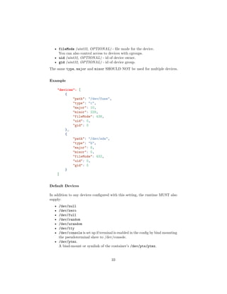 • fileMode (uint32, OPTIONAL) - ﬁle mode for the device.
You can also control access to devices with cgroups.
• uid (uint32, OPTIONAL) - id of device owner.
• gid (uint32, OPTIONAL) - id of device group.
The same type, major and minor SHOULD NOT be used for multiple devices.
Example
"devices": [
{
"path": "/dev/fuse",
"type": "c",
"major": 10,
"minor": 229,
"fileMode": 438,
"uid": 0,
"gid": 0
},
{
"path": "/dev/sda",
"type": "b",
"major": 8,
"minor": 0,
"fileMode": 432,
"uid": 0,
"gid": 0
}
]
Default Devices
In addition to any devices conﬁgured with this setting, the runtime MUST also
supply:
• /dev/null
• /dev/zero
• /dev/full
• /dev/random
• /dev/urandom
• /dev/tty
• /dev/console is set up if terminal is enabled in the conﬁg by bind mounting
the pseudoterminal slave to /dev/console.
• /dev/ptmx.
A bind-mount or symlink of the container’s /dev/pts/ptmx.
33
 