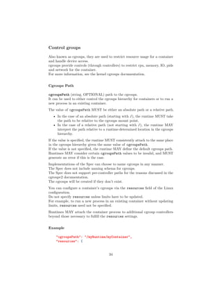 Control groups
Also known as cgroups, they are used to restrict resource usage for a container
and handle device access.
cgroups provide controls (through controllers) to restrict cpu, memory, IO, pids
and network for the container.
For more information, see the kernel cgroups documentation.
Cgroups Path
cgroupsPath (string, OPTIONAL) path to the cgroups.
It can be used to either control the cgroups hierarchy for containers or to run a
new process in an existing container.
The value of cgroupsPath MUST be either an absolute path or a relative path.
• In the case of an absolute path (starting with /), the runtime MUST take
the path to be relative to the cgroups mount point.
• In the case of a relative path (not starting with /), the runtime MAY
interpret the path relative to a runtime-determined location in the cgroups
hierarchy.
If the value is speciﬁed, the runtime MUST consistently attach to the same place
in the cgroups hierarchy given the same value of cgroupsPath.
If the value is not speciﬁed, the runtime MAY deﬁne the default cgroups path.
Runtimes MAY consider certain cgroupsPath values to be invalid, and MUST
generate an error if this is the case.
Implementations of the Spec can choose to name cgroups in any manner.
The Spec does not include naming schema for cgroups.
The Spec does not support per-controller paths for the reasons discussed in the
cgroupv2 documentation.
The cgroups will be created if they don’t exist.
You can conﬁgure a container’s cgroups via the resources ﬁeld of the Linux
conﬁguration.
Do not specify resources unless limits have to be updated.
For example, to run a new process in an existing container without updating
limits, resources need not be speciﬁed.
Runtimes MAY attach the container process to additional cgroup controllers
beyond those necessary to fulﬁll the resources settings.
Example
"cgroupsPath": "/myRuntime/myContainer",
"resources": {
34
 