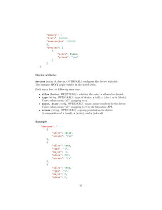 "memory": {
"limit": 100000,
"reservation": 200000
},
"devices": [
{
"allow": false,
"access": "rwm"
}
]
}
Device whitelist
devices (array of objects, OPTIONAL) conﬁgures the device whitelist.
The runtime MUST apply entries in the listed order.
Each entry has the following structure:
• allow (boolean, REQUIRED) - whether the entry is allowed or denied.
• type (string, OPTIONAL) - type of device: a (all), c (char), or b (block).
Unset values mean “all”, mapping to a.
• major, minor (int64, OPTIONAL) - major, minor numbers for the device.
Unset values mean “all”, mapping to * in the ﬁlesystem API.
• access (string, OPTIONAL) - cgroup permissions for device.
A composition of r (read), w (write), and m (mknod).
Example
"devices": [
{
"allow": false,
"access": "rwm"
},
{
"allow": true,
"type": "c",
"major": 10,
"minor": 229,
"access": "rw"
},
{
"allow": true,
"type": "b",
"major": 8,
"minor": 0,
35
 