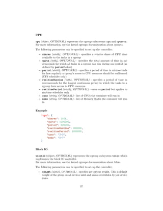CPU
cpu (object, OPTIONAL) represents the cgroup subsystems cpu and cpusets.
For more information, see the kernel cgroups documentation about cpusets.
The following parameters can be speciﬁed to set up the controller:
• shares (uint64, OPTIONAL) - speciﬁes a relative share of CPU time
available to the tasks in a cgroup
• quota (int64, OPTIONAL) - speciﬁes the total amount of time in mi-
croseconds for which all tasks in a cgroup can run during one period (as
deﬁned by period below)
• period (uint64, OPTIONAL) - speciﬁes a period of time in microseconds
for how regularly a cgroup’s access to CPU resources should be reallocated
(CFS scheduler only)
• realtimeRuntime (int64, OPTIONAL) - speciﬁes a period of time in
microseconds for the longest continuous period in which the tasks in a
cgroup have access to CPU resources
• realtimePeriod (uint64, OPTIONAL) - same as period but applies to
realtime scheduler only
• cpus (string, OPTIONAL) - list of CPUs the container will run in
• mems (string, OPTIONAL) - list of Memory Nodes the container will run
in
Example
"cpu": {
"shares": 1024,
"quota": 1000000,
"period": 500000,
"realtimeRuntime": 950000,
"realtimePeriod": 1000000,
"cpus": "2-3",
"mems": "0-7"
}
Block IO
blockIO (object, OPTIONAL) represents the cgroup subsystem blkio which
implements the block IO controller.
For more information, see the kernel cgroups documentation about blkio.
The following parameters can be speciﬁed to set up the controller:
• weight (uint16, OPTIONAL) - speciﬁes per-cgroup weight. This is default
weight of the group on all devices until and unless overridden by per-device
rules.
37
 