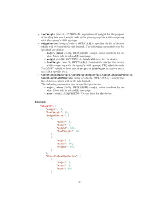 • leafWeight (uint16, OPTIONAL) - equivalents of weight for the purpose
of deciding how much weight tasks in the given cgroup has while competing
with the cgroup’s child cgroups.
• weightDevice (array of objects, OPTIONAL) - speciﬁes the list of devices
which will be bandwidth rate limited. The following parameters can be
speciﬁed per-device:
– major, minor (int64, REQUIRED) - major, minor numbers for de-
vice. More info in mknod(1) man page.
– weight (uint16, OPTIONAL) - bandwidth rate for the device.
– leafWeight (uint16, OPTIONAL) - bandwidth rate for the device
while competing with the cgroup’s child cgroups, CFQ scheduler only
You MUST specify at least one of weight or leafWeight in a given entry,
and MAY specify both.
• throttleReadBpsDevice, throttleWriteBpsDevice, throttleReadIOPSDevice,
throttleWriteIOPSDevice (array of objects, OPTIONAL) - specify the
list of devices which will be IO rate limited.
The following parameters can be speciﬁed per-device:
– major, minor (int64, REQUIRED) - major, minor numbers for de-
vice. More info in mknod(1) man page.
– rate (uint64, REQUIRED) - IO rate limit for the device
Example
"blockIO": {
"weight": 10,
"leafWeight": 10,
"weightDevice": [
{
"major": 8,
"minor": 0,
"weight": 500,
"leafWeight": 300
},
{
"major": 8,
"minor": 16,
"weight": 500
}
],
"throttleReadBpsDevice": [
{
"major": 8,
"minor": 0,
"rate": 600
}
38
 
