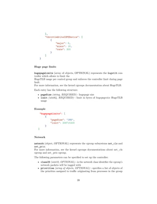 ],
"throttleWriteIOPSDevice": [
{
"major": 8,
"minor": 16,
"rate": 300
}
]
}
Huge page limits
hugepageLimits (array of objects, OPTIONAL) represents the hugetlb con-
troller which allows to limit the
HugeTLB usage per control group and enforces the controller limit during page
fault.
For more information, see the kernel cgroups documentation about HugeTLB.
Each entry has the following structure:
• pageSize (string, REQUIRED) - hugepage size
• limit (uint64, REQUIRED) - limit in bytes of hugepagesize HugeTLB
usage
Example
"hugepageLimits": [
{
"pageSize": "2MB",
"limit": 209715200
}
]
Network
network (object, OPTIONAL) represents the cgroup subsystems net_cls and
net_prio.
For more information, see the kernel cgroups documentations about net_cls
cgroup and net_prio cgroup.
The following parameters can be speciﬁed to set up the controller:
• classID (uint32, OPTIONAL) - is the network class identiﬁer the cgroup’s
network packets will be tagged with
• priorities (array of objects, OPTIONAL) - speciﬁes a list of objects of
the priorities assigned to traﬃc originating from processes in the group
39
 