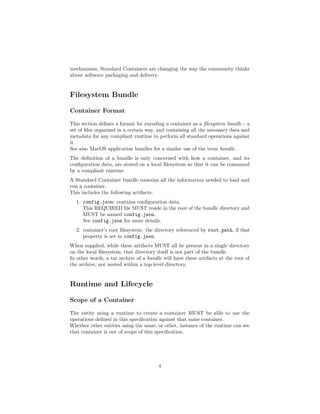 mechanisms, Standard Containers are changing the way the community thinks
about software packaging and delivery.
Filesystem Bundle
Container Format
This section deﬁnes a format for encoding a container as a ﬁlesystem bundle - a
set of ﬁles organized in a certain way, and containing all the necessary data and
metadata for any compliant runtime to perform all standard operations against
it.
See also MacOS application bundles for a similar use of the term bundle.
The deﬁnition of a bundle is only concerned with how a container, and its
conﬁguration data, are stored on a local ﬁlesystem so that it can be consumed
by a compliant runtime.
A Standard Container bundle contains all the information needed to load and
run a container.
This includes the following artifacts:
1. config.json: contains conﬁguration data.
This REQUIRED ﬁle MUST reside in the root of the bundle directory and
MUST be named config.json.
See config.json for more details.
2. container’s root ﬁlesystem: the directory referenced by root.path, if that
property is set in config.json.
When supplied, while these artifacts MUST all be present in a single directory
on the local ﬁlesystem, that directory itself is not part of the bundle.
In other words, a tar archive of a bundle will have these artifacts at the root of
the archive, not nested within a top-level directory.
Runtime and Lifecycle
Scope of a Container
The entity using a runtime to create a container MUST be able to use the
operations deﬁned in this speciﬁcation against that same container.
Whether other entities using the same, or other, instance of the runtime can see
that container is out of scope of this speciﬁcation.
4
 