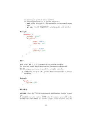 and egressing the system on various interfaces.
The following parameters can be speciﬁed per-priority:
– name (string, REQUIRED) - interface name in runtime network names-
pace
– priority (uint32, REQUIRED) - priority applied to the interface
Example
"network": {
"classID": 1048577,
"priorities": [
{
"name": "eth0",
"priority": 500
},
{
"name": "eth1",
"priority": 1000
}
]
}
PIDs
pids (object, OPTIONAL) represents the cgroup subsystem pids.
For more information, see the kernel cgroups documentation about pids.
The following parameters can be speciﬁed to set up the controller:
• limit (int64, REQUIRED) - speciﬁes the maximum number of tasks in
the cgroup
Example
"pids": {
"limit": 32771
}
IntelRdt
intelRdt (object, OPTIONAL) represents the Intel Resource Director Technol-
ogy.
If intelRdt is set, the runtime MUST write the container process ID to the
<container-id>/tasks ﬁle in a mounted resctrl pseudo-ﬁlesystem, using the
40
 