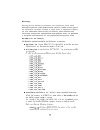 Seccomp
Seccomp provides application sandboxing mechanism in the Linux kernel.
Seccomp conﬁguration allows one to conﬁgure actions to take for matched syscalls
and furthermore also allows matching on values passed as arguments to syscalls.
For more information about Seccomp, see Seccomp kernel documentation.
The actions, architectures, and operators are strings that match the deﬁnitions
in seccomp.h from libseccomp and are translated to corresponding values.
seccomp (object, OPTIONAL)
The following parameters can be speciﬁed to set up seccomp:
• defaultAction (string, REQUIRED) - the default action for seccomp.
Allowed values are the same as syscalls[].action.
• architectures (array of strings, OPTIONAL) - the architecture used for
system calls.
A valid list of constants as of libseccomp v2.3.2 is shown below.
– SCMP_ARCH_X86
– SCMP_ARCH_X86_64
– SCMP_ARCH_X32
– SCMP_ARCH_ARM
– SCMP_ARCH_AARCH64
– SCMP_ARCH_MIPS
– SCMP_ARCH_MIPS64
– SCMP_ARCH_MIPS64N32
– SCMP_ARCH_MIPSEL
– SCMP_ARCH_MIPSEL64
– SCMP_ARCH_MIPSEL64N32
– SCMP_ARCH_PPC
– SCMP_ARCH_PPC64
– SCMP_ARCH_PPC64LE
– SCMP_ARCH_S390
– SCMP_ARCH_S390X
– SCMP_ARCH_PARISC
– SCMP_ARCH_PARISC64
• syscalls (array of objects, OPTIONAL) - match a syscall in seccomp.
While this property is OPTIONAL, some values of defaultAction are
not useful without syscalls entries.
For example, if defaultAction is SCMP_ACT_KILL and syscalls is empty
or unset, the kernel will kill the container process on its ﬁrst syscall.
Each entry has the following structure:
– names (array of strings, REQUIRED) - the names of the syscalls.
names MUST contain at least one entry.
42
 
