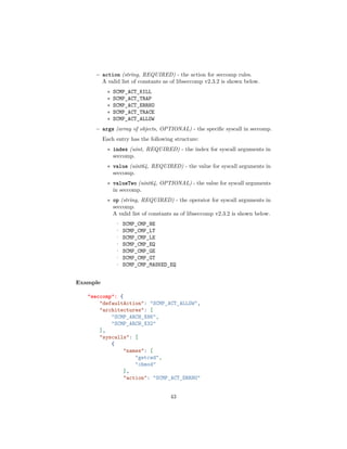 – action (string, REQUIRED) - the action for seccomp rules.
A valid list of constants as of libseccomp v2.3.2 is shown below.
∗ SCMP_ACT_KILL
∗ SCMP_ACT_TRAP
∗ SCMP_ACT_ERRNO
∗ SCMP_ACT_TRACE
∗ SCMP_ACT_ALLOW
– args (array of objects, OPTIONAL) - the speciﬁc syscall in seccomp.
Each entry has the following structure:
∗ index (uint, REQUIRED) - the index for syscall arguments in
seccomp.
∗ value (uint64, REQUIRED) - the value for syscall arguments in
seccomp.
∗ valueTwo (uint64, OPTIONAL) - the value for syscall arguments
in seccomp.
∗ op (string, REQUIRED) - the operator for syscall arguments in
seccomp.
A valid list of constants as of libseccomp v2.3.2 is shown below.
· SCMP_CMP_NE
· SCMP_CMP_LT
· SCMP_CMP_LE
· SCMP_CMP_EQ
· SCMP_CMP_GE
· SCMP_CMP_GT
· SCMP_CMP_MASKED_EQ
Example
"seccomp": {
"defaultAction": "SCMP_ACT_ALLOW",
"architectures": [
"SCMP_ARCH_X86",
"SCMP_ARCH_X32"
],
"syscalls": [
{
"names": [
"getcwd",
"chmod"
],
"action": "SCMP_ACT_ERRNO"
43
 