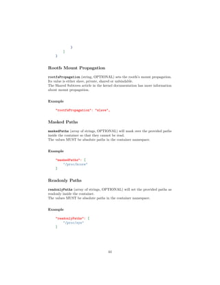 }
]
}
Rootfs Mount Propagation
rootfsPropagation (string, OPTIONAL) sets the rootfs’s mount propagation.
Its value is either slave, private, shared or unbindable.
The Shared Subtrees article in the kernel documentation has more information
about mount propagation.
Example
"rootfsPropagation": "slave",
Masked Paths
maskedPaths (array of strings, OPTIONAL) will mask over the provided paths
inside the container so that they cannot be read.
The values MUST be absolute paths in the container namespace.
Example
"maskedPaths": [
"/proc/kcore"
]
Readonly Paths
readonlyPaths (array of strings, OPTIONAL) will set the provided paths as
readonly inside the container.
The values MUST be absolute paths in the container namespace.
Example
"readonlyPaths": [
"/proc/sys"
]
44
 