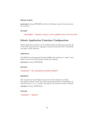 Mount Label
mountLabel (string, OPTIONAL) will set the Selinux context for the mounts in
the container.
Example
"mountLabel": "system_u:object_r:svirt_sandbox_file_t:s0:c715,c811"
Solaris Application Container Conﬁguration
Solaris application containers can be conﬁgured using the following properties, all
of the below properties have mappings to properties speciﬁed under zonecfg(1M)
man page, except milestone.
milestone
The SMF(Service Management Facility) FMRI which should go to “online” state
before we start the desired process within the container.
milestone (string, OPTIONAL)
Example
"milestone": "svc:/milestone/container:default"
limitpriv
The maximum set of privileges any process in this container can obtain.
The property should consist of a comma-separated privilege set speciﬁcation as
described in priv_str_to_set(3C) man page for the respective release of Solaris.
limitpriv (string, OPTIONAL)
Example
"limitpriv": "default"
45
 