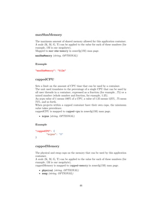 maxShmMemory
The maximum amount of shared memory allowed for this application container.
A scale (K, M, G, T) can be applied to the value for each of these numbers (for
example, 1M is one megabyte).
Mapped to max-shm-memory in zonecfg(1M) man page.
maxShmMemory (string, OPTIONAL)
Example
"maxShmMemory": "512m"
cappedCPU
Sets a limit on the amount of CPU time that can be used by a container.
The unit used translates to the percentage of a single CPU that can be used by
all user threads in a container, expressed as a fraction (for example, .75) or a
mixed number (whole number and fraction, for example, 1.25).
An ncpu value of 1 means 100% of a CPU, a value of 1.25 means 125%, .75 mean
75%, and so forth.
When projects within a capped container have their own caps, the minimum
value takes precedence.
cappedCPU is mapped to capped-cpu in zonecfg(1M) man page.
• ncpus (string, OPTIONAL)
Example
"cappedCPU": {
"ncpus": "8"
}
cappedMemory
The physical and swap caps on the memory that can be used by this application
container.
A scale (K, M, G, T) can be applied to the value for each of these numbers (for
example, 1M is one megabyte).
cappedMemory is mapped to capped-memory in zonecfg(1M) man page.
• physical (string, OPTIONAL)
• swap (string, OPTIONAL)
46
 