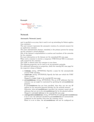 Example
"cappedMemory": {
"physical": "512m",
"swap": "512m"
}
Network
Automatic Network (anet)
anet is speciﬁed as an array that is used to set up networking for Solaris applica-
tion containers.
The anet resource represents the automatic creation of a network resource for
an application container.
The zones administration daemon, zoneadmd, is the primary process for manag-
ing the container’s virtual platform.
One of the daemon’s responsibilities is creation and teardown of the networks
for the container.
For more information on the daemon see the zoneadmd(1M) man page.
When such a container is started, a temporary VNIC(Virtual NIC) is automati-
cally created for the container.
The VNIC is deleted when the container is torn down.
The following properties can be used to set up automatic networks.
For additional information on properties, check the zonecfg(1M) man page for
the respective release of Solaris.
• linkname (string, OPTIONAL) Specify a name for the automatically
created VNIC datalink.
• lowerLink (string, OPTIONAL) Specify the link over which the VNIC
will be created.
Mapped to lower-link in the zonecfg(1M) man page.
• allowedAddress (string, OPTIONAL) The set of IP addresses that the
container can use might be constrained by specifying the allowedAddress
property.
If allowedAddress has not been speciﬁed, then they can use any IP
address on the associated physical interface for the network resource.
Otherwise, when allowedAddress is speciﬁed, the container cannot use IP
addresses that are not in the allowedAddress list for the physical address.
Mapped to allowed-address in the zonecfg(1M) man page.
• configureAllowedAddress (string, OPTIONAL) If configureAllowedAddress
is set to true, the addresses speciﬁed by allowedAddress are automatically
conﬁgured on the interface each time the container starts.
When it is set to false, the allowedAddress will not be conﬁgured on
47
 
