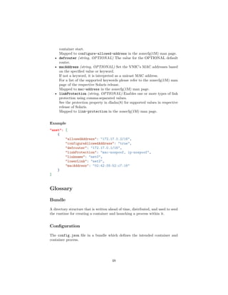 container start.
Mapped to configure-allowed-address in the zonecfg(1M) man page.
• defrouter (string, OPTIONAL) The value for the OPTIONAL default
router.
• macAddress (string, OPTIONAL) Set the VNIC’s MAC addresses based
on the speciﬁed value or keyword.
If not a keyword, it is interpreted as a unicast MAC address.
For a list of the supported keywords please refer to the zonecfg(1M) man
page of the respective Solaris release.
Mapped to mac-address in the zonecfg(1M) man page.
• linkProtection (string, OPTIONAL) Enables one or more types of link
protection using comma-separated values.
See the protection property in dladm(8) for supported values in respective
release of Solaris.
Mapped to link-protection in the zonecfg(1M) man page.
Example
"anet": [
{
"allowedAddress": "172.17.0.2/16",
"configureAllowedAddress": "true",
"defrouter": "172.17.0.1/16",
"linkProtection": "mac-nospoof, ip-nospoof",
"linkname": "net0",
"lowerLink": "net2",
"macAddress": "02:42:f8:52:c7:16"
}
]
Glossary
Bundle
A directory structure that is written ahead of time, distributed, and used to seed
the runtime for creating a container and launching a process within it.
Conﬁguration
The config.json ﬁle in a bundle which deﬁnes the intended container and
container process.
48
 