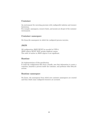 Container
An environment for executing processes with conﬁgurable isolation and resource
limitations.
For example, namespaces, resource limits, and mounts are all part of the container
environment.
Container namespace
On Linux,the namespaces in which the conﬁgured process executes.
JSON
All conﬁguration JSON MUST be encoded in UTF-8.
JSON objects MUST NOT include duplicate names.
The order of entries in JSON objects is not signiﬁcant.
Runtime
An implementation of this speciﬁcation.
It reads the conﬁguration ﬁles from a bundle, uses that information to create a
container, launches a process inside the container, and performs other lifecycle
actions.
Runtime namespace
On Linux, the namespaces from which new container namespaces are created
and from which some conﬁgured resources are accessed.
49
 