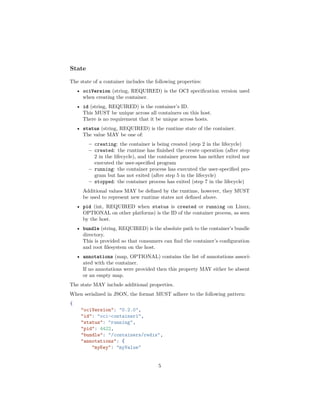 State
The state of a container includes the following properties:
• ociVersion (string, REQUIRED) is the OCI speciﬁcation version used
when creating the container.
• id (string, REQUIRED) is the container’s ID.
This MUST be unique across all containers on this host.
There is no requirement that it be unique across hosts.
• status (string, REQUIRED) is the runtime state of the container.
The value MAY be one of:
– creating: the container is being created (step 2 in the lifecycle)
– created: the runtime has ﬁnished the create operation (after step
2 in the lifecycle), and the container process has neither exited nor
executed the user-speciﬁed program
– running: the container process has executed the user-speciﬁed pro-
gram but has not exited (after step 5 in the lifecycle)
– stopped: the container process has exited (step 7 in the lifecycle)
Additional values MAY be deﬁned by the runtime, however, they MUST
be used to represent new runtime states not deﬁned above.
• pid (int, REQUIRED when status is created or running on Linux,
OPTIONAL on other platforms) is the ID of the container process, as seen
by the host.
• bundle (string, REQUIRED) is the absolute path to the container’s bundle
directory.
This is provided so that consumers can ﬁnd the container’s conﬁguration
and root ﬁlesystem on the host.
• annotations (map, OPTIONAL) contains the list of annotations associ-
ated with the container.
If no annotations were provided then this property MAY either be absent
or an empty map.
The state MAY include additional properties.
When serialized in JSON, the format MUST adhere to the following pattern:
{
"ociVersion": "0.2.0",
"id": "oci-container1",
"status": "running",
"pid": 4422,
"bundle": "/containers/redis",
"annotations": {
"myKey": "myValue"
5
 