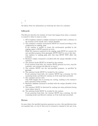}
}
See Query State for information on retrieving the state of a container.
Lifecycle
The lifecycle describes the timeline of events that happen from when a container
is created to when it ceases to exist.
1. OCI compliant runtime’s create command is invoked with a reference to
the location of the bundle and a unique identiﬁer.
2. The container’s runtime environment MUST be created according to the
conﬁguration in config.json.
If the runtime is unable to create the environment speciﬁed in the
config.json, it MUST generate an error.
While the resources requested in the config.json MUST be created, the
user-speciﬁed program (from process) MUST NOT be run at this time.
Any updates to config.json after this step MUST NOT aﬀect the
container.
3. Runtime’s start command is invoked with the unique identiﬁer of the
container.
4. The prestart hooks MUST be invoked by the runtime.
If any prestart hook fails, the runtime MUST generate an error, stop the
container, and continue the lifecycle at step 9.
5. The runtime MUST run the user-speciﬁed program, as speciﬁed by
process.
6. The poststart hooks MUST be invoked by the runtime.
If any poststart hook fails, the runtime MUST log a warning, but the
remaining hooks and lifecycle continue as if the hook had succeeded.
7. The container process exits.
This MAY happen due to erroring out, exiting, crashing or the runtime’s
kill operation being invoked.
8. Runtime’s delete command is invoked with the unique identiﬁer of the
container.
9. The container MUST be destroyed by undoing the steps performed during
create phase (step 2).
10. The poststop hooks MUST be invoked by the runtime.
If any poststop hook fails, the runtime MUST log a warning, but the
remaining hooks and lifecycle continue as if the hook had succeeded.
Errors
In cases where the speciﬁed operation generates an error, this speciﬁcation does
not mandate how, or even if, that error is returned or exposed to the user of an
6
 