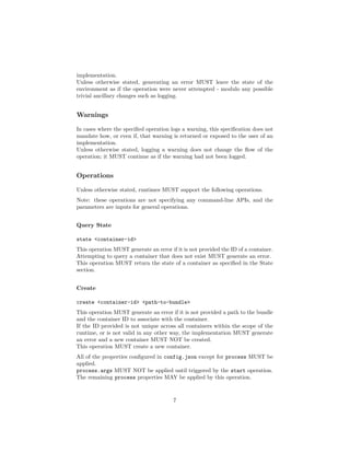 implementation.
Unless otherwise stated, generating an error MUST leave the state of the
environment as if the operation were never attempted - modulo any possible
trivial ancillary changes such as logging.
Warnings
In cases where the speciﬁed operation logs a warning, this speciﬁcation does not
mandate how, or even if, that warning is returned or exposed to the user of an
implementation.
Unless otherwise stated, logging a warning does not change the ﬂow of the
operation; it MUST continue as if the warning had not been logged.
Operations
Unless otherwise stated, runtimes MUST support the following operations.
Note: these operations are not specifying any command-line APIs, and the
parameters are inputs for general operations.
Query State
state <container-id>
This operation MUST generate an error if it is not provided the ID of a container.
Attempting to query a container that does not exist MUST generate an error.
This operation MUST return the state of a container as speciﬁed in the State
section.
Create
create <container-id> <path-to-bundle>
This operation MUST generate an error if it is not provided a path to the bundle
and the container ID to associate with the container.
If the ID provided is not unique across all containers within the scope of the
runtime, or is not valid in any other way, the implementation MUST generate
an error and a new container MUST NOT be created.
This operation MUST create a new container.
All of the properties conﬁgured in config.json except for process MUST be
applied.
process.args MUST NOT be applied until triggered by the start operation.
The remaining process properties MAY be applied by this operation.
7
 