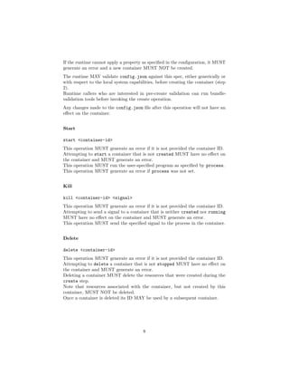 If the runtime cannot apply a property as speciﬁed in the conﬁguration, it MUST
generate an error and a new container MUST NOT be created.
The runtime MAY validate config.json against this spec, either generically or
with respect to the local system capabilities, before creating the container (step
2).
Runtime callers who are interested in pre-create validation can run bundle-
validation tools before invoking the create operation.
Any changes made to the config.json ﬁle after this operation will not have an
eﬀect on the container.
Start
start <container-id>
This operation MUST generate an error if it is not provided the container ID.
Attempting to start a container that is not created MUST have no eﬀect on
the container and MUST generate an error.
This operation MUST run the user-speciﬁed program as speciﬁed by process.
This operation MUST generate an error if process was not set.
Kill
kill <container-id> <signal>
This operation MUST generate an error if it is not provided the container ID.
Attempting to send a signal to a container that is neither created nor running
MUST have no eﬀect on the container and MUST generate an error.
This operation MUST send the speciﬁed signal to the process in the container.
Delete
delete <container-id>
This operation MUST generate an error if it is not provided the container ID.
Attempting to delete a container that is not stopped MUST have no eﬀect on
the container and MUST generate an error.
Deleting a container MUST delete the resources that were created during the
create step.
Note that resources associated with the container, but not created by this
container, MUST NOT be deleted.
Once a container is deleted its ID MAY be used by a subsequent container.
8
 
