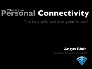 Personal Connectivity
 What is your



            ‘The Story so far’ and other guises for work




                                           Angus Blair
                                On behalf of Ashna, Alex and Tai (PC2)
 