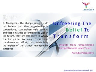Unfreezing The 
B e l i e f To 
T r a n s f o r m 
Insights from “Organization 
Competitiveness Index” Study 
- An India Perspective 
Organization Competitiveness Index © (OCI) 
If, Managers - the change catalysts, do 
not believe that their organization is 
competitive, comprehensively striving 
and that it has the potential to do well in 
the future, they are less likely to wholly 
participate in any business 
transformation effort, thus minimizing 
the impact of the change management 
initiatives 
 