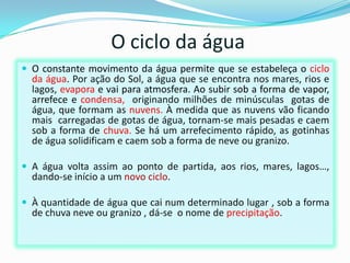 O ciclo da água
 O constante movimento da água permite que se estabeleça o ciclo
  da água. Por ação do Sol, a água que se encontra nos mares, rios e
  lagos, evapora e vai para atmosfera. Ao subir sob a forma de vapor,
  arrefece e condensa, originando milhões de minúsculas gotas de
  água, que formam as nuvens. À medida que as nuvens vão ficando
  mais carregadas de gotas de água, tornam-se mais pesadas e caem
  sob a forma de chuva. Se há um arrefecimento rápido, as gotinhas
  de água solidificam e caem sob a forma de neve ou granizo.

 A água volta assim ao ponto de partida, aos rios, mares, lagos…,
  dando-se início a um novo ciclo.

 À quantidade de água que cai num determinado lugar , sob a forma
  de chuva neve ou granizo , dá-se o nome de precipitação.
 