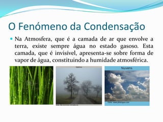 O Fenómeno da Condensação
 Na Atmosfera, que é a camada de ar que envolve a
 terra, existe sempre água no estado gasoso. Esta
 camada, que é invisível, apresenta-se sobre forma de
 vapor de água, constituindo a humidade atmosférica.
 
