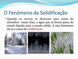 O Fenómeno da Solidificação
 Quando as nuvens se deslocam para zonas da
 atmosfera muito frias, a água que as forma passa do
 estado líquido para o estado sólido. A este fenómeno
 dá-se o nome de solidificação.
 