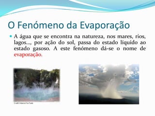 O Fenómeno da Evaporação
 A água que se encontra na natureza, nos mares, rios,
 lagos…, por ação do sol, passa do estado líquido ao
 estado gasoso. A este fenómeno dá-se o nome de
 evaporação.
 