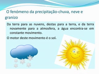 O fenómeno da precipitação-chuva, neve e
granizo
Da terra para as nuvens, destas para a terra, e da terra
  novamente para a atmosfera, a água encontra-se em
  constante movimento.
O motor deste movimento é o sol.
 
