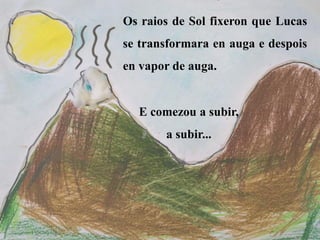 Os raios de Sol fixeron que Lucas
se transformara en auga e despois
en vapor de auga.
E comezou a subir,
a subir...
 