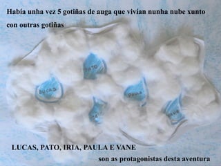 Había unha vez 5 gotiñas de auga que vivían nunha nube xunto
con outras gotiñas
LUCAS, PATO, IRIA, PAULA E VANE
son as protagonistas desta aventura
 