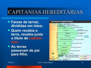 CAPITANIAS HEREDITÁRIAS
   Faixas de terras,
    divididas em lotes;
   Quem recebia a
    terra, recebia junto
    o título de capitão-
    mor;
   As terras
    passavam de pai
    para filho.

14/05/12            Prof. Cristina Soares   11
 