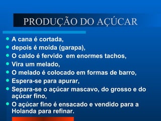 PRODUÇÃO DO AÇÚCAR
   A cana é cortada,
   depois é moída (garapa),
   O caldo é fervido em enormes tachos,
   Vira um melado,
   O melado é colocado em formas de barro,
   Espera-se para apurar,
   Separa-se o açúcar mascavo, do grosso e do
    açúcar fino,
   O açúcar fino é ensacado e vendido para a
    Holanda para refinar.
 